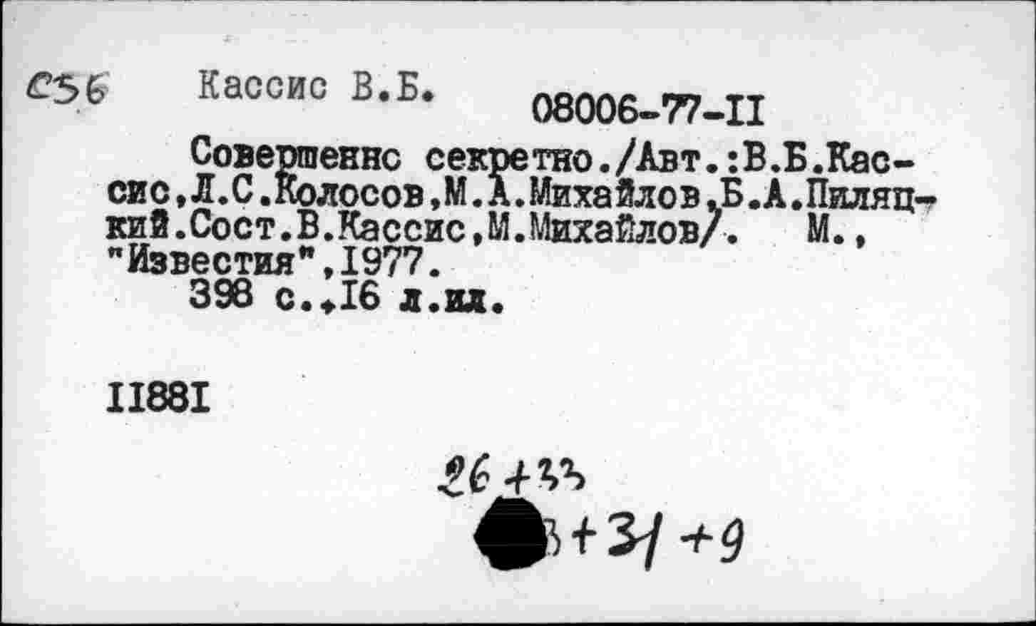 ﻿Кассис В.Б.
08006-77-11
Совершенно секретно./Авт.:В.Б.Кассис , Л .С .Колосов ,М. А.Михайлов .Б.А.Пиляц-кий.Сост.В.Кассис,М.Михайлов/. М., "Известия”,1977.
398 с.«.16 л.ил.
II88I
